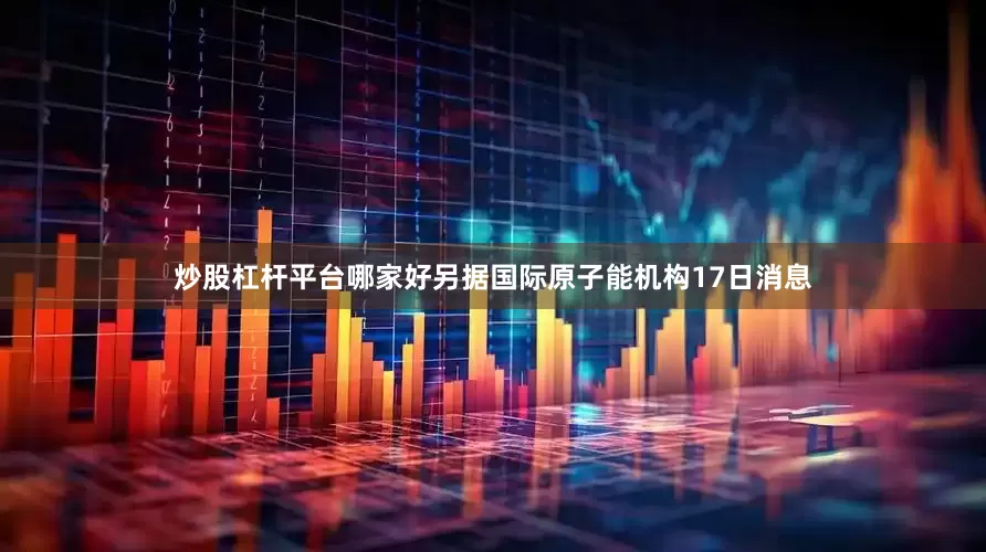 炒股杠杆平台哪家好另据国际原子能机构17日消息