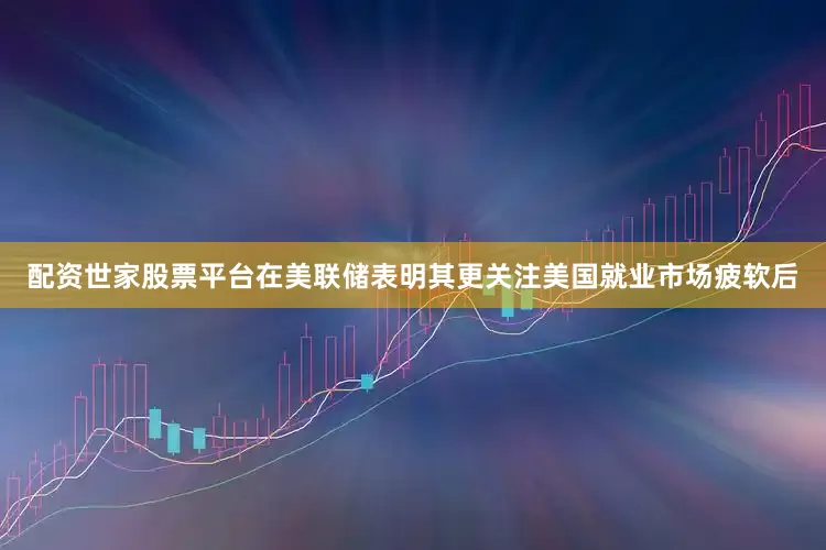 配资世家股票平台在美联储表明其更关注美国就业市场疲软后