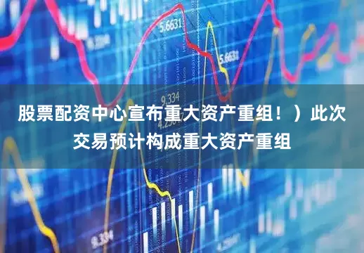 股票配资中心宣布重大资产重组！）此次交易预计构成重大资产重组