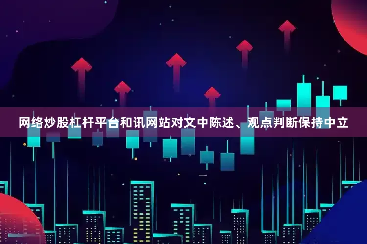 网络炒股杠杆平台和讯网站对文中陈述、观点判断保持中立