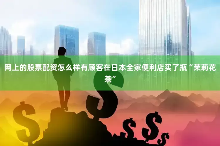 网上的股票配资怎么样有顾客在日本全家便利店买了瓶“茉莉花茶”