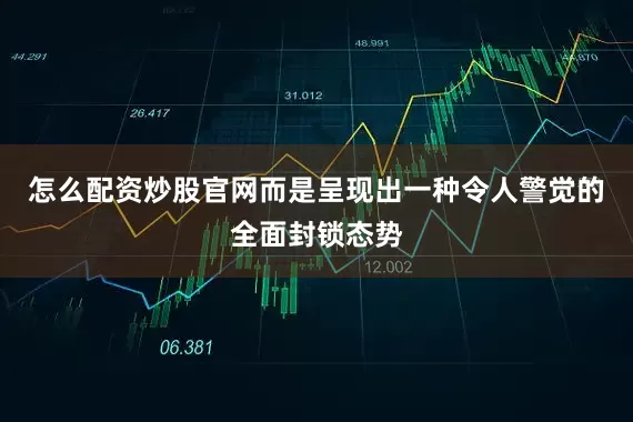 怎么配资炒股官网而是呈现出一种令人警觉的全面封锁态势