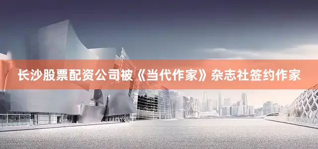 长沙股票配资公司被《当代作家》杂志社签约作家