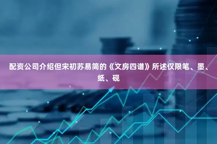 配资公司介绍但宋初苏易简的《文房四谱》所述仅限笔、墨、纸、砚