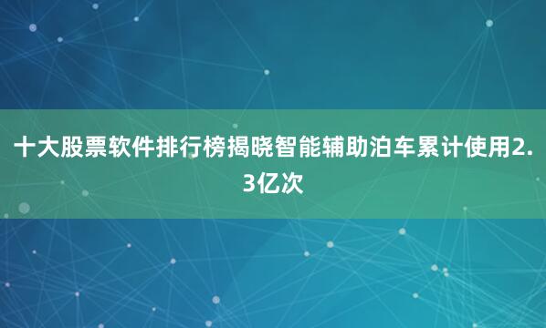 十大股票软件排行榜揭晓智能辅助泊车累计使用2.3亿次