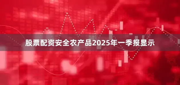 股票配资安全农产品2025年一季报显示