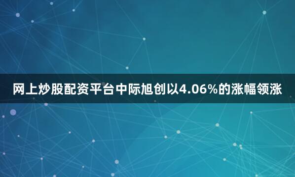 网上炒股配资平台中际旭创以4.06%的涨幅领涨