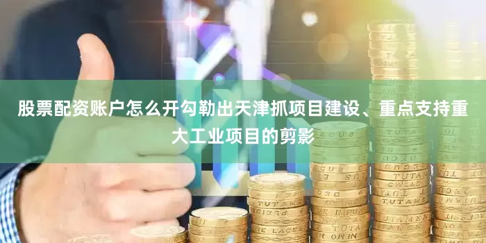 股票配资账户怎么开勾勒出天津抓项目建设、重点支持重大工业项目的剪影