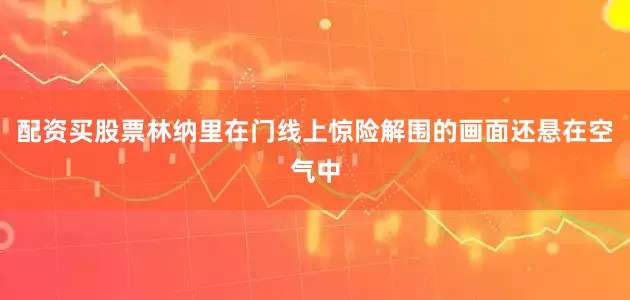 配资买股票林纳里在门线上惊险解围的画面还悬在空气中
