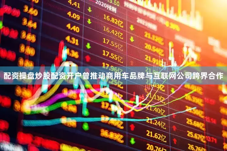 配资操盘炒股配资开户曾推动商用车品牌与互联网公司跨界合作