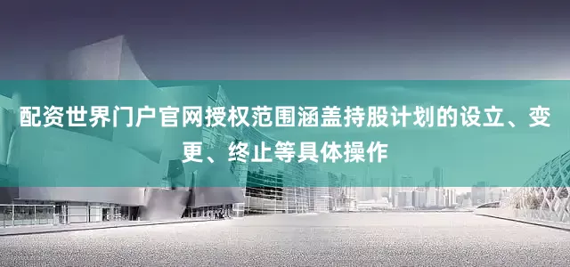 配资世界门户官网授权范围涵盖持股计划的设立、变更、终止等具体操作