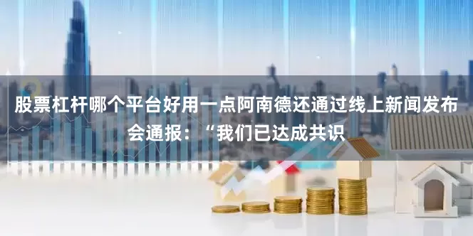 股票杠杆哪个平台好用一点阿南德还通过线上新闻发布会通报：“我们已达成共识
