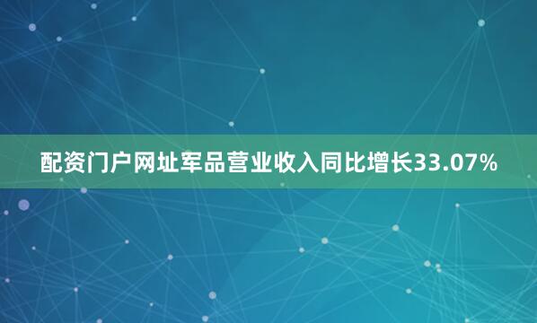 配资门户网址军品营业收入同比增长33.07%