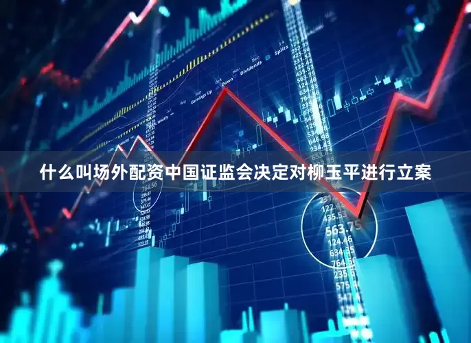 什么叫场外配资中国证监会决定对柳玉平进行立案