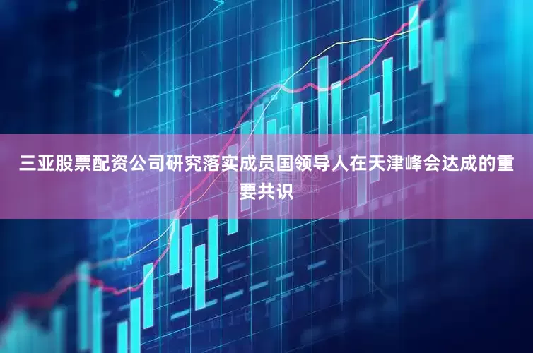 三亚股票配资公司研究落实成员国领导人在天津峰会达成的重要共识