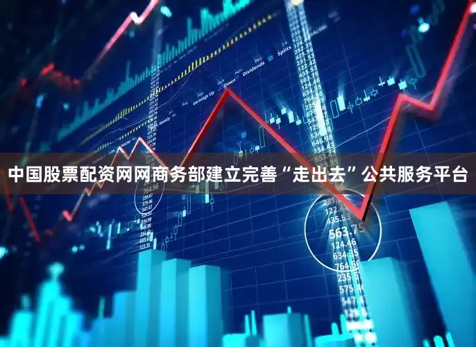 中国股票配资网网商务部建立完善“走出去”公共服务平台