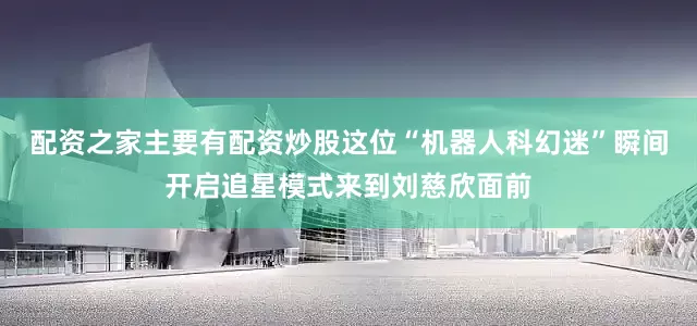 配资之家主要有配资炒股这位“机器人科幻迷”瞬间开启追星模式来到刘慈欣面前