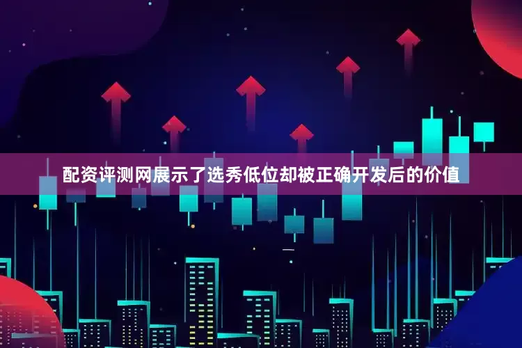 配资评测网展示了选秀低位却被正确开发后的价值