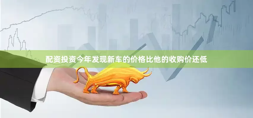 配资投资今年发现新车的价格比他的收购价还低