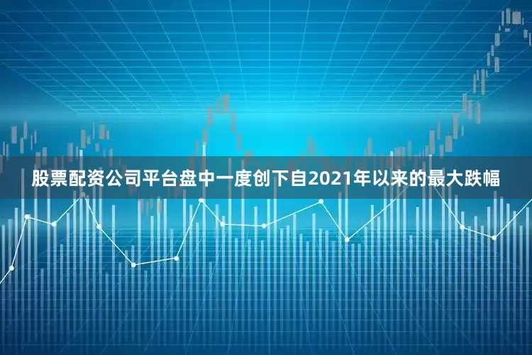 股票配资公司平台盘中一度创下自2021年以来的最大跌幅
