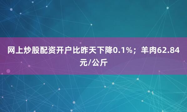 网上炒股配资开户比昨天下降0.1%；羊肉62.84元/公斤