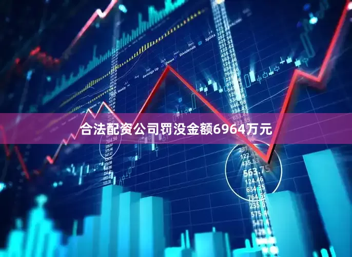 合法配资公司罚没金额6964万元