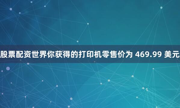 股票配资世界你获得的打印机零售价为 469.99 美元